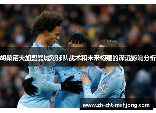 胡桑诺夫加盟曼城对球队战术和未来构建的深远影响分析