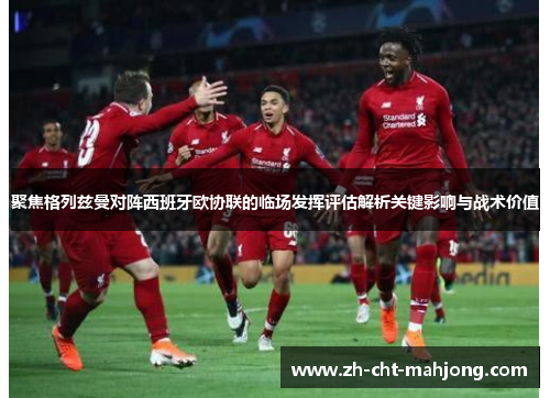 聚焦格列兹曼对阵西班牙欧协联的临场发挥评估解析关键影响与战术价值